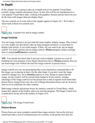Visual Basic 6 Black Book:Picture Boxes And Image Controls

In Depth
In this chapter, were going to take an in-depth look at two popular Visual Basic
controls: image controls and picture boxes. In fact, this will be our introduction to a
very popular Visual Basic topic, working with graphics, because picture boxes let you
do far more with images than just display them.
The two controls well work with in this chapter appear in Figure 10.1. Well take a
closer look at these two controls now.



Figure 10.1 A picture box and an image control.

Image Controls

You use image controls to do just what the name implies: display images. This control
is a very simple one that doesnt take up many program resources: its just there to
display (and stretch, if you wish) images. If thats all you want to do, use an image
control. You load a picture into an image controls Picture property (either at design
time or using LoadPicture() at runtime).

TIP: You should also know that if you just want to display a picture as a sort of
backdrop for your program, Form objects themselves have a Picture property that you
can load images into without the need for image controls or picture boxes.

Image controls are very accommodatingthey resize themselves automatically to fit
the image youre placing in them. On the other hand, if you dont want the image
control to change size, set its Stretch property to True. Doing so means that the
image, not the control, will be resized when loaded to fit the control. Another
advantage of the image control over the picture box is that it repaints itself faster than
picture boxes. Image boxes cant do a lot of things that picture boxes can do, however,
such as act as containers for other controls.
Both image controls and picture boxes are intrinsic controls in Visual Basic, which
means they appear in the toolbox when you start the program. The Image Control tool
is tenth down on the left in the toolbox in Figure 10.2.



Figure 10.2 The Image Control tool.

Picture Boxes

Picture boxes are more complete controls than image controls. Just as the rich text
control provides a sort of word-processor-in-a-control, so the picture box does for


 http://24.19.55.56:8080/temp/ch10311-316.html (2 of 4) [3/14/2001 1:41:14 AM]
 