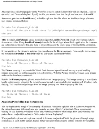 Visual Basic 6 Black Book:Picture Boxes And Image Controls




At design time, click that property in the Properties window and click the button with an ellipsis (...) in it to
open the Load Picture dialog box. Specify the file you want to load into the picture box, and click on OK.
At runtime, you can use LoadPicture() to load in a picture like this, where we load in an image when the
user clicks a command button:

Private Sub Command1_Click()
    Picture1.Picture = LoadPicture("c:vbbbpicturesandimagesimage.bmp")
End Sub

TIP: Besides LoadPicture(), Visual Basic also supports LoadResPicture(), which lets you load pictures
from resource files. Using LoadResPicture() is useful for localizing a Visual Basic applicationthe resources
are isolated in one resource file, and there is no need to access the source code or recompile the application.

If you want to get the picture in a picture box, you also use the Picture property. For example, here we copy
the picture from Picture1 to Picture2 when the user clicks a command button:

Private Sub Command1_Click()
    Picture2.Picture = Picture1.Picture
End Sub
The Picture property is very useful in Visual Basic because it provides such an easy way of handling
images, as you can see in the preceding two code snippets. With the Picture property, you can store images
and transfer them between controls.
Besides the Picture property, picture boxes also have an Image property. The Image property is actually the
handle to the images bitmap in the picture box and as such is very useful when working with Windows calls
directly. You can also assign images from an Image property to a Picture property like this:

Private Sub Command1_Click()
    Picture2.Picture = Picture1.Image
End Sub

Adjusting Picture Box Size To Contents

Youve displayed the image of the companys Illustrious Founder in a picture box in your new programbut
the picture box was a little small, and you can only see most of the I.F.s forehead. Theres some email
waiting for you from the presidents office, and you think you know what it says. How can you make sure
picture boxes readjust themselves to fit the picture theyre displaying?
When you load a picture into a picture control, it does not readjust itself to fit the picture (although image
controls do)at least, not by default. Picture boxes will resize themselves to fit their contents if you set their


 http://24.19.55.56:8080/temp/ch10316-319.html (1 of 3) [3/14/2001 1:41:24 AM]
 