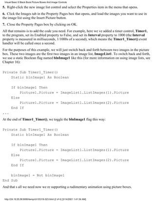 Visual Basic 6 Black Book:Picture Boxes And Image Controls

5. Right-click the new image list control and select the Properties item in the menu that opens.
6. Click the Images tab in the Property Pages box that opens, and load the images you want to use in
the image list using the Insert Picture button.
7. Close the Property Pages box by clicking on OK.
All that remains is to add the code you need. For example, here weve added a timer control, Timer1,
to the program, set its Enabled property to False, and set its Interval property to 1000 (the Interval
property is measured in milliseconds, 1/1000s of a second), which means the Timer1_Timer() event
handler will be called once a second.
For the purposes of this example, we will just switch back and forth between two images in the picture
box. These two images are the first two images in an image list, ImageList1. To switch back and forth,
we use a static Boolean flag named blnImage1 like this (for more information on using image lists, see
Chapter 16):

Private Sub Timer1_Timer()
    Static blnImage1 As Boolean

       If blnImage1 Then
            Picture1.Picture = ImageList1.ListImages(1).Picture
       Else
            Picture1.Picture = ImageList1.ListImages(2).Picture
       End If
...
At the end of Timer1_Timer(), we toggle the blnImage1 flag this way:

Private Sub Timer1_Timer()
    Static blnImage1 As Boolean

       If blnImage1 Then
            Picture1.Picture = ImageList1.ListImages(1).Picture
       Else
            Picture1.Picture = ImageList1.ListImages(2).Picture
       End If

    blnImage1 = Not blnImage1
End Sub
And thats all we neednow were supporting a rudimentary animation using picture boxes.


 http://24.19.55.56:8080/temp/ch10319-323.html (2 of 4) [3/14/2001 1:41:34 AM]
 