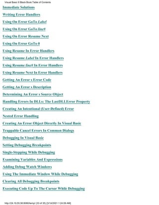 Visual Basic 6 Black Book:Table of Contents

Immediate Solutions

Writing Error Handlers

Using On Error GoTo Label

Using On Error GoTo line#

Using On Error Resume Next

Using On Error GoTo 0

Using Resume In Error Handlers

Using Resume Label In Error Handlers

Using Resume line# In Error Handlers

Using Resume Next In Error Handlers

Getting An Errors Error Code

Getting An Errors Description

Determining An Errors Source Object

Handling Errors In DLLs: The LastDLLError Property

Creating An Intentional (User-Defined) Error

Nested Error Handling

Creating An Error Object Directly In Visual Basic

Trappable Cancel Errors In Common Dialogs
Debugging In Visual Basic

Setting Debugging Breakpoints

Single-Stepping While Debugging

Examining Variables And Expressions

Adding Debug Watch Windows

Using The Immediate Window While Debugging

Clearing All Debugging Breakpoints
Executing Code Up To The Cursor While Debugging


 http://24.19.55.56:8080/temp/ (33 of 35) [3/14/2001 1:24:09 AM]
 