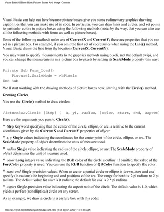 Visual Basic 6 Black Book:Picture Boxes And Image Controls




Visual Basic can help out here because picture boxes give you some rudimentary graphics-drawing
capabilities that you can make use of in code. In particular, you can draw lines and circles, and set points
to particular colors in picture boxes using the following methods (note, by the way, that you can also use
all the following methods with forms as well as picture boxes).
Some of the following methods make use of CurrentX and CurrentY; these are properties that you can
set in a picture box. For example, if you omit the first set of coordinates when using the Line() method,
Visual Basic draws the line from the location (CurrentX, CurrentY).
You may want to specify measurements to the graphics methods using pixels, not the default twips, and
you can change the measurements in a picture box to pixels by setting its ScaleMode property this way:

Private Sub Form_Load()
    Picture1.ScaleMode = vbPixels
End Sub
Well start working with the drawing methods of picture boxes now, starting with the Circle() method.
Drawing Circles
You use the Circle() method to draw circles:

PictureBox.Circle [Step] (                              x, y), radius, [color, start, end, aspect]
Here are the arguments you pass to Circle():
" StepKeyword specifying that the center of the circle, ellipse, or arc is relative to the current
coordinates given by the CurrentX and CurrentY properties of object.
" x, y Single values indicating the coordinates for the center point of the circle, ellipse, or arc. The
ScaleMode property of object determines the units of measure used.
" radius Single value indicating the radius of the circle, ellipse, or arc. The ScaleMode property of
object determines the unit of measure used.
" color Long integer value indicating the RGB color of the circles outline. If omitted, the value of the
ForeColor property is used. You can use the RGB function or QBColor function to specify the color.
" start, endSingle-precision values. When an arc or a partial circle or ellipse is drawn, start and end
specify (in radians) the beginning and end positions of the arc. The range for both is 2 pi radians to 2 pi
radians. The default value for start is 0 radians; the default for end is 2 * pi radians.
" aspectSingle-precision value indicating the aspect ratio of the circle. The default value is 1.0, which
yields a perfect (nonelliptical) circle on any screen.
As an example, we draw a circle in a picture box with this code:


 http://24.19.55.56:8080/temp/ch10323-326.html (1 of 3) [3/14/2001 1:41:46 AM]
 
