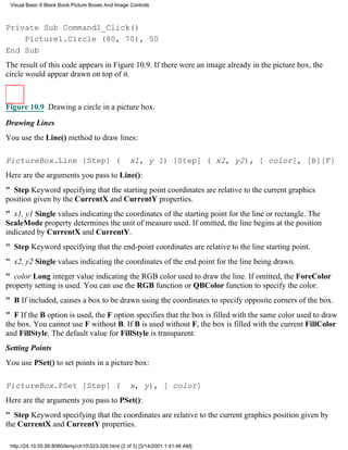Visual Basic 6 Black Book:Picture Boxes And Image Controls



Private Sub Command1_Click()
    Picture1.Circle (80, 70), 50
End Sub
The result of this code appears in Figure 10.9. If there were an image already in the picture box, the
circle would appear drawn on top of it.



Figure 10.9 Drawing a circle in a picture box.

Drawing Lines
You use the Line() method to draw lines:

PictureBox.Line [Step] (                            x1, y 1) [Step] ( x2, y2), [ color], [B][F]
Here are the arguments you pass to Line():
" StepKeyword specifying that the starting point coordinates are relative to the current graphics
position given by the CurrentX and CurrentY properties.
" x1, y1 Single values indicating the coordinates of the starting point for the line or rectangle. The
ScaleMode property determines the unit of measure used. If omitted, the line begins at the position
indicated by CurrentX and CurrentY.
" StepKeyword specifying that the end-point coordinates are relative to the line starting point.
" x2, y2 Single values indicating the coordinates of the end point for the line being drawn.
" color Long integer value indicating the RGB color used to draw the line. If omitted, the ForeColor
property setting is used. You can use the RGB function or QBColor function to specify the color.
" BIf included, causes a box to be drawn using the coordinates to specify opposite corners of the box.
" FIf the B option is used, the F option specifies that the box is filled with the same color used to draw
the box. You cannot use F without B. If B is used without F, the box is filled with the current FillColor
and FillStyle. The default value for FillStyle is transparent.
Setting Points
You use PSet() to set points in a picture box:

PictureBox.PSet [Step] (                            x, y), [ color]
Here are the arguments you pass to PSet():
" StepKeyword specifying that the coordinates are relative to the current graphics position given by
the CurrentX and CurrentY properties.

 http://24.19.55.56:8080/temp/ch10323-326.html (2 of 3) [3/14/2001 1:41:46 AM]
 