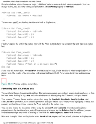 Visual Basic 6 Black Book:Picture Boxes And Image Controls

Keep in mind that picture boxes use twips (1/1440s of an inch) as their default measurement unit. You can
change that to, say, pixels by setting the picture boxs ScaleMode property to vbPixels:

Private Sub Form_Load()
    Picture1.ScaleMode = vbPixels
...
Then we can specify an absolute location at which to display text:

Private Sub Form_Load()
    Picture1.ScaleMode = vbPixels
    Picture1.CurrentX = 25
    Picture1.CurrentY = 20
...
Finally, we print the text in the picture box with the Print method; here, we just print the text Text in a picture
box!:

Private Sub Form_Load()
    Picture1.ScaleMode = vbPixels
    Picture1.CurrentX = 25
    Picture1.CurrentY = 20
    Picture1.Print ("Text in a picture box!")
End Sub
Make sure the picture boxs AutoRedraw property is set to True, which it needs to be for the picture box to
display text. The results of the preceding code appear in Figure 10.10. Now were displaying text in picture
boxes.



Figure 10.10 Printing text in a picture box.

Formatting Text In A Picture Box

The Aesthetic Design Department is calling. The text your program uses to label images in picture boxes is fine,
but how about making it, say, bold and italic to emphasize whats going on? You think, can you do that?
Yes, you can. You can format text in a picture box using the FontBold, FontItalic, FontStrikethru, and
FontUnderline properties. Each of those properties does just what it says: when you set a property to True, that
property applies the next time you use the Print method in the picture box.
You can also format the placement of text using the CurrentX and CurrentY properties; setting these
properties sets the location where text will next appear when you use the Print method. In addition, you can
determine the height and width of a string of text with the TextHeight and TextWidth methods.
Heres an example. First, set the picture boxs AutoRedraw property to True, which you need to display text.


 http://24.19.55.56:8080/temp/ch10326-331.html (2 of 4) [3/14/2001 1:41:56 AM]
 