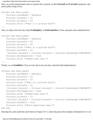 Visual Basic 6 Black Book:Picture Boxes And Image Controls

Next, we set the measurement units in a picture box to pixels, set the CurrentX and CurrentY properties, and
print a plain string of text:

Private Sub Form_Load()
    Picture1.ScaleMode = vbPixels
    Picture1.CurrentX = 25
    Picture1.CurrentY = 20
    Picture1.Print ("Text in a picture box!")
...
Next, we skip to the next line using TextHeight(), set FontUnderline to True, and print some underlined text:

Private Sub Form_Load()
    Picture1.ScaleMode = vbPixels
    Picture1.CurrentX = 25
    Picture1.CurrentY = 20
    Picture1.Print ("Text in a picture box!")
    Picture1.CurrentX = 25
     Picture1.CurrentY = Picture1.CurrentY + Picture1.TextHeight("ABCDEFG")
    Picture1.FontUnderline = True
    Picture1.Print ("Underlined text.")
...
Finally, we set FontBold to True as well, skip to the next line, and print bold underlined text:

Private Sub Form_Load()
    Picture1.ScaleMode = vbPixels
    Picture1.CurrentX = 25
    Picture1.CurrentY = 20
    Picture1.Print ("Text in a picture box!")
    Picture1.CurrentX = 25
     Picture1.CurrentY = Picture1.CurrentY + Picture1.TextHeight("ABCDEFG")
    Picture1.FontUnderline = True
    Picture1.Print ("Underlined text.")
    Picture1.CurrentX = 25
     Picture1.CurrentY = Picture1.CurrentY + Picture1.TextHeight("ABCDEFG")
    Picture1.FontBold = True
    Picture1.Print ("Bold underlined text.")
End Sub
Running this code yields the result shown in Figure 10.11, where the picture box displays formatted text. Its no


 http://24.19.55.56:8080/temp/ch10326-331.html (3 of 4) [3/14/2001 1:41:56 AM]
 