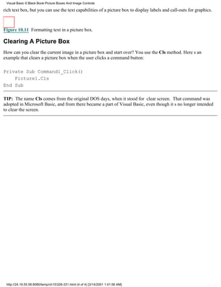Visual Basic 6 Black Book:Picture Boxes And Image Controls

rich text box, but you can use the text capabilities of a picture box to display labels and call-outs for graphics.



Figure 10.11 Formatting text in a picture box.

Clearing A Picture Box
How can you clear the current image in a picture box and start over? You use the Cls method. Heres an
example that clears a picture box when the user clicks a command button:

Private Sub Command1_Click()
    Picture1.Cls
End Sub

TIP: The name Cls comes from the original DOS days, when it stood for clear screen. That command was
adopted in Microsoft Basic, and from there became a part of Visual Basic, even though its no longer intended
to clear the screen.




 http://24.19.55.56:8080/temp/ch10326-331.html (4 of 4) [3/14/2001 1:41:56 AM]
 