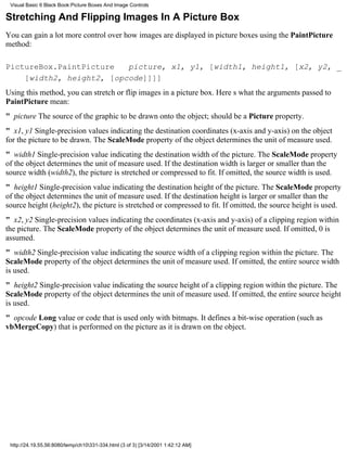Visual Basic 6 Black Book:Picture Boxes And Image Controls

Stretching And Flipping Images In A Picture Box
You can gain a lot more control over how images are displayed in picture boxes using the PaintPicture
method:

PictureBox.PaintPicture   picture, x1, y1, [width1, height1, [x2, y2, _
    [width2, height2, [opcode]]]]
Using this method, you can stretch or flip images in a picture box. Heres what the arguments passed to
PaintPicture mean:
" picture The source of the graphic to be drawn onto the object; should be a Picture property.
" x1, y1 Single-precision values indicating the destination coordinates (x-axis and y-axis) on the object
for the picture to be drawn. The ScaleMode property of the object determines the unit of measure used.
" width1 Single-precision value indicating the destination width of the picture. The ScaleMode property
of the object determines the unit of measure used. If the destination width is larger or smaller than the
source width (width2), the picture is stretched or compressed to fit. If omitted, the source width is used.
" height1Single-precision value indicating the destination height of the picture. The ScaleMode property
of the object determines the unit of measure used. If the destination height is larger or smaller than the
source height (height2), the picture is stretched or compressed to fit. If omitted, the source height is used.
" x2, y2Single-precision values indicating the coordinates (x-axis and y-axis) of a clipping region within
the picture. The ScaleMode property of the object determines the unit of measure used. If omitted, 0 is
assumed.
" width2Single-precision value indicating the source width of a clipping region within the picture. The
ScaleMode property of the object determines the unit of measure used. If omitted, the entire source width
is used.
" height2Single-precision value indicating the source height of a clipping region within the picture. The
ScaleMode property of the object determines the unit of measure used. If omitted, the entire source height
is used.
" opcode Long value or code that is used only with bitmaps. It defines a bit-wise operation (such as
vbMergeCopy) that is performed on the picture as it is drawn on the object.




 http://24.19.55.56:8080/temp/ch10331-334.html (3 of 3) [3/14/2001 1:42:12 AM]
 