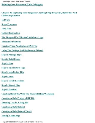 Visual Basic 6 Black Book:Table of Contents

Skipping Over Statements While Debugging


Chapter 30Deploying Your Program: Creating Setup Programs, Help Files, And
Online Registration

In Depth

Setup Programs

Help Files

Online Registration

The Designed For Microsoft Windows Logo

Immediate Solutions

Creating Your Applications EXE File

Using The Package And Deployment Wizard

Step 1: Package Type

Step 2: Build Folder

Step 3: Files

Step 4: Distribution Type

Step 5: Installation Title

Step 6: Icons

Step 7: Install Locations
Step 8: Shared Files

Step 9: Finished!

Creating Help Files With The Microsoft Help Workshop

Creating A Help Projects RTF File

Entering Text In A Help File

Creating A Help Hotspot

Creating A Help Hotspot Target
Titling A Help Page

 http://24.19.55.56:8080/temp/ (34 of 35) [3/14/2001 1:24:09 AM]
 