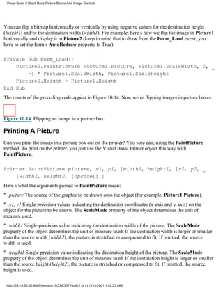 Visual Basic 6 Black Book:Picture Boxes And Image Controls




You can flip a bitmap horizontally or vertically by using negative values for the destination height
(height1) and/or the destination width (width1). For example, heres how we flip the image in Picture1
horizontally and display it in Picture2 (keep in mind that to draw from the Form_Load event, you
have to set the forms AutoRedraw property to True):

Private Sub Form_Load()
    Picture2.PaintPicture Picture1.Picture, Picture1.ScaleWidth, 0, _
        -1 * Picture1.ScaleWidth, Picture1.ScaleHeight
    Picture2.Height = Picture1.Height
End Sub
The results of the preceding code appear in Figure 10.14. Now were flipping images in picture boxes.



Figure 10.14 Flipping an image in a picture box.

Printing A Picture
Can you print the image in a picture box out on the printer? You sure can, using the PaintPicture
method. To print on the printer, you just use the Visual Basic Printer object this way with
PaintPicture:

Printer.PaintPicture picture, x1, y1, [width1, height1, [x2, y2, _
    [width2, height2, [opcode]]]]
Heres what the arguments passed to PaintPicture mean:
" pictureThe source of the graphic to be drawn onto the object (for example, Picture1.Picture).
" x1, y1Single-precision values indicating the destination coordinates (x-axis and y-axis) on the
object for the picture to be drawn. The ScaleMode property of the object determines the unit of
measure used.
" width1Single-precision value indicating the destination width of the picture. The ScaleMode
property of the object determines the unit of measure used. If the destination width is larger or smaller
than the source width (width2), the picture is stretched or compressed to fit. If omitted, the source
width is used.
" height1Single-precision value indicating the destination height of the picture. The ScaleMode
property of the object determines the unit of measure used. If the destination height is larger or smaller
than the source height (height2), the picture is stretched or compressed to fit. If omitted, the source
height is used.

 http://24.19.55.56:8080/temp/ch10334-337.html (1 of 4) [3/14/2001 1:42:23 AM]
 