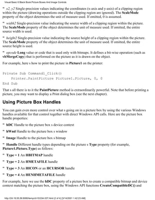 Visual Basic 6 Black Book:Picture Boxes And Image Controls

" x2, y2Single-precision values indicating the coordinates (x-axis and y-axis) of a clipping region
within the picture (drawing operations outside the clipping region are ignored). The ScaleMode
property of the object determines the unit of measure used. If omitted, 0 is assumed.
" width2Single-precision value indicating the source width of a clipping region within the picture.
The ScaleMode property of the object determines the unit of measure used. If omitted, the entire
source width is used.
" height2Single-precision value indicating the source height of a clipping region within the picture.
The ScaleMode property of the object determines the unit of measure used. If omitted, the entire
source height is used.
" opcode Long value or code that is used only with bitmaps. It defines a bit-wise operation (such as
vbMergeCopy) that is performed on the picture as it is drawn on the object.
For example, heres how to print the picture in Picture1 on the printer:

Private Sub Command1_Click()
    Printer.PaintPicture Picture1.Picture, 0, 0
End Sub
Thats all there is to itthe PaintPicture method is extraordinarily powerful. Note that before printing a
picture, you may want to display a Print dialog box (see the next chapter).

Using Picture Box Handles
You can gain even more control over whats going on in a picture box by using the various Windows
handles available for that control together with direct Windows API calls. Here are the picture box
handle properties:
" hDCHandle to the picture boxs device context
" hWndHandle to the picture boxs window
" ImageHandle to the picture boxs bitmap
" HandleDifferent handle types depending on the pictures Type property (for example,
Picture1.Picture.Type) as follows:
" Type = 1An HBITMAP handle
" Type = 2An HMETAFILE handle
" Type = 3An HICON or an HCURSOR handle
" Type = 4An HENHMETAFILE handle
For example, here we use the hDC property of a picture box to create a compatible bitmap and device
context matching the picture box, using the Windows API functions CreateCompatibleDC() and


 http://24.19.55.56:8080/temp/ch10334-337.html (2 of 4) [3/14/2001 1:42:23 AM]
 