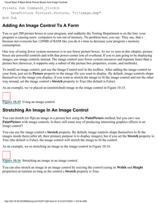Visual Basic 6 Black Book:Picture Boxes And Image Controls

Private Sub Command1_Click()
    SavePicture Picture1.Picture, "c:image.bmp"
End Sub

Adding An Image Control To A Form
Youve got 200 picture boxes in your program, and suddenly the Testing Department is on the line: your
program is causing users computers to run out of memory. No problem here, you say. They say, thats
because not everyone has 128MB of RAM like you doits time to decrease your programs memory
consumption.
One way of using fewer system resources is to use fewer picture boxes. As weve seen in this chapter, picture
boxes are powerful controlsand with that power comes lots of overhead. If youre just going to be displaying
images, use image controls instead. The image control uses fewer system resources and repaints faster than a
picture box (however, it supports only a subset of the picture box properties, events, and methods).
To install an image control, just use the Image Control tool in the toolbox. After adding the image control to
your form, just set its Picture property to the image file you want to display. By default, image controls shape
themselves to the image you display; if you want to stretch the image to fit the image control and not the other
way around, set the image controls Stretch property to True (the default is False).
As an example, weve placed an (unstretched) image in the image control in Figure 10.15.



Figure 10.15 Using an image control.

Stretching An Image In An Image Control
You can stretch (or flip) an image in a picture box using the PaintPicture method, but you cant use
PaintPicture with image controls. Is there still some way of producing interesting graphics effects in an
image control?
You can use the image controls Stretch property. By default, image controls shape themselves to fit the
images inside them (after all, their primary purpose is to display images), but if you set the Stretch property to
True (the default is False), the image control will stretch the image to fit the control.
As an example, were stretching an image in the image control in Figure 10.16.



Figure 10.16 Stretching an image in an image control.

You can also stretch an image in an image control by resizing the control (using its Width and Height
properties) at runtime as long as the controls Stretch property is True.




 http://24.19.55.56:8080/temp/ch10337-340.html (2 of 3) [3/14/2001 1:42:34 AM]
 