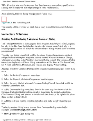 Visual Basic 6 Black Book:Windows Common Dialogs

TIP: We might also note, by the way, that there is no way currently to specify where
a dialog box is displayed; that might change in some future release.

As an example, the Font dialog box appears in Figure 11.2.



Figure 11.2 The Font dialog box.

Thats really all the overview we need. Were ready to start the Immediate Solutions
now.

Immediate Solutions
Creating And Displaying A Windows Common Dialog

The Testing Department is calling again. Your program, SuperDuperTextPro, is great,
but why is the File Save As dialog box the size of a postage stamp? And why is it
colored purple? Shouldnt it match the uniform kind of dialog box that other Windows
programs use?
To make your dialog boxes look just like the dialog boxes other programs use (and
add professionalism to your program), you can use the Windows Common Dialogs,
which are wrapped up in the Windows Common Dialog control. The Common Dialog
control can display five different dialog boxesOpen A File, Save A File, Set A Color,
Set A Font, and Print A Document, and you can also display Windows Help.
Adding a Windows Common Dialog control to your program is easy: just follow these
steps:
1. Select the Project|Components menu item.
2. Select the Controls tab in the Components box that opens.
3. Select the entry labeled Microsoft Common Dialog Control, then click on OK to
close the Components box.
4. Add a Common Dialog control to a form in the usual wayjust double-click the
Common Dialog tool in the toolbox, or select it and paint the control on the form.
(The Common Dialog tool appears as the eleventh tool down on the right in the Visual
Basic toolbox in Figure 11.1.)
5. Add the code you want to open the dialog box and make use of values the user
sets.
To display various dialog boxes, you use these Common Dialog methods (for
example, CommonDialog1.ShowColor):
" ShowOpenShow Open dialog box

 http://24.19.55.56:8080/temp/ch11341-346.html (3 of 4) [3/14/2001 1:42:59 AM]
 