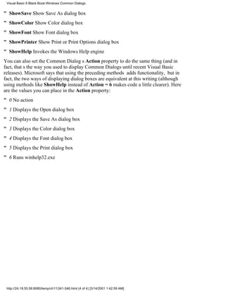 Visual Basic 6 Black Book:Windows Common Dialogs


" ShowSaveShow Save As dialog box
" ShowColorShow Color dialog box
" ShowFontShow Font dialog box
" ShowPrinterShow Print or Print Options dialog box
" ShowHelpInvokes the Windows Help engine
You can also set the Common Dialogs Action property to do the same thing (and in
fact, thats the way you used to display Common Dialogs until recent Visual Basic
releases). Microsoft says that using the preceding methods adds functionality, but in
fact, the two ways of displaying dialog boxes are equivalent at this writing (although
using methods like ShowHelp instead of Action = 6 makes code a little clearer). Here
are the values you can place in the Action property:
" 0No action
" 1Displays the Open dialog box
" 2Displays the Save As dialog box
" 3Displays the Color dialog box
" 4Displays the Font dialog box
" 5Displays the Print dialog box
" 6Runs winhelp32.exe




 http://24.19.55.56:8080/temp/ch11341-346.html (4 of 4) [3/14/2001 1:42:59 AM]
 