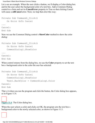 Visual Basic 6 Black Book:Windows Common Dialogs

Lets see an example. When the user clicks a button, well display a Color dialog box
and let the user select the background color of a text box. Add a Common Dialog
control to a form and set its CancelError property to True so that clicking Cancel
will cause a cdlCancel error. Next, we trap that error this way:

Private Sub Command1_Click()
    On Error GoTo Cancel
...
Cancel:
End Sub
Now we use the Common Dialog controls ShowColor method to show the color
dialog:

Private Sub Command1_Click()
    On Error GoTo Cancel
    CommonDialog1.ShowColor
...
Cancel:
End Sub
When control returns from the dialog box, we use the Color property to set the text
boxs background color to the color the user has selected:

Private Sub Command1_Click()
    On Error GoTo Cancel
    CommonDialog1.ShowColor
    Text1.BackColor = CommonDialog1.Color
Cancel:
End Sub
Thats itwhen you run the program and click the button, the Color dialog box appears,
as in Figure 11.4.



Figure 11.4 The Color dialog box.

When the user selects a color and clicks on OK, the program sets the text boxs
background color to the newly selected color, as shown in Figure 11.5.




 http://24.19.55.56:8080/temp/ch11346-350.html (3 of 4) [3/14/2001 1:43:08 AM]
 