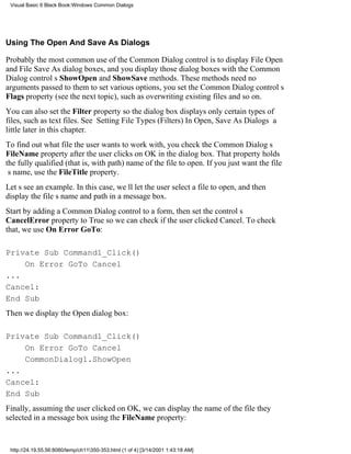 Visual Basic 6 Black Book:Windows Common Dialogs




Using The Open And Save As Dialogs

Probably the most common use of the Common Dialog control is to display File Open
and File Save As dialog boxes, and you display those dialog boxes with the Common
Dialog controls ShowOpen and ShowSave methods. These methods need no
arguments passed to themto set various options, you set the Common Dialog controls
Flags property (see the next topic), such as overwriting existing files and so on.
You can also set the Filter property so the dialog box displays only certain types of
files, such as text files. See Setting File Types (Filters) In Open, Save As Dialogs a
little later in this chapter.
To find out what file the user wants to work with, you check the Common Dialogs
FileName property after the user clicks on OK in the dialog box. That property holds
the fully qualified (that is, with path) name of the file to open. If you just want the file
s name, use the FileTitle property.
Lets see an example. In this case, well let the user select a file to open, and then
display the files name and path in a message box.
Start by adding a Common Dialog control to a form, then set the controls
CancelError property to True so we can check if the user clicked Cancel. To check
that, we use On Error GoTo:

Private Sub Command1_Click()
    On Error GoTo Cancel
...
Cancel:
End Sub
Then we display the Open dialog box:

Private Sub Command1_Click()
    On Error GoTo Cancel
    CommonDialog1.ShowOpen
...
Cancel:
End Sub
Finally, assuming the user clicked on OK, we can display the name of the file they
selected in a message box using the FileName property:


 http://24.19.55.56:8080/temp/ch11350-353.html (1 of 4) [3/14/2001 1:43:18 AM]
 