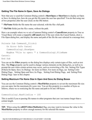 Visual Basic 6 Black Book:Windows Common Dialogs




Getting The File Name In Open, Save As Dialogs

Now that youve used the Common Dialog controls ShowOpen or ShowSave to display an Open
or Save As dialog box, how do you get the file name the user has specified? You do that using one
of two properties after the user clicks on the OK button:
" FileNameHolds the file name the user selected, with the files full path.
" FileTitleHolds just the files name, without the path.
Heres an example where weve set a Common Dialog controls CancelError property to True so
Visual Basic will create a trappable cdlCancel error if the user clicks the Cancel button, show a
File Open dialog box, and display the name and path of the file the user selected in a message box:

Private Sub Command1_Click()
    On Error GoTo Cancel
    CommonDialog1.ShowOpen
    MsgBox "File to open: " & CommonDialog1.FileName
Cancel:
End Sub
You can set the Filter property so the dialog box displays only certain types of files, such as text
files. The Flags property can be used to change various elements on the dialog box, as well as to
prompt the user when certain actions may occur, such as overwriting a file. See Setting File Types
(Filters) In Open, Save As Dialogs for more on filters. For more on flags, see Setting Color
Dialog Flags, Setting Open and Save As Flags, Setting Font Dialog Flags, and Setting Print
Dialog Flags later in this chapter.

Setting Maximum File Name Size In Open And Save As Dialog Boxes

You can use the Common Dialog controls MaxFileSize property to setnot the maximum file size
you can open, but the maximum file name size. You set this property to a number of bytes as
follows, where were restricting the file name and path to fit into 100 bytes:

CommonDialog1.MaxFileSize = 100
This is useful if youre passing file names to other programs that cant use names longer than a
certain length.

TIP: When using the cdlOFNAllowMultiselect flag, you may want to increase the value in the
MaxFileSize property to allow enough memory for the selected file names.



 http://24.19.55.56:8080/temp/ch11354-358.html (1 of 4) [3/14/2001 1:43:23 AM]
 