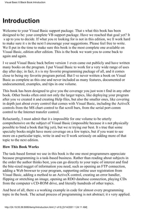 Visual Basic 6 Black Book:Introduction




Introduction
Welcome to your Visual Basic support package. Thats what this book has been
designed to be: your complete VB support package. Have we reached that goal yet? It
s up to you to decide. If what youre looking for is not in this edition, well work hard
to make sure its in the nextI encourage your suggestions. Please feel free to write.
Well put in the time to make sure this book is the most complete one available on
Visual Basic, edition after edition. This is the book we want you to come back to
again and again.
Ive used Visual Basic back before version 1 even came out publicly and have written
many books on the program. I put Visual Basic to work for a very wide range of uses
day after day; in fact, its is my favorite programming package of all, and it comes
close to being my favorite program period. But Ive never written a book on Visual
Basic as complete as this one and never included as many features, documented or
undocumented, examples, and tips in one volume.
This book has been designed to give you the coverage you just wont find in any other
book. Other books often omit not only the larger topics, like deploying your program
after youve created it and creating Help files, but also the smaller ones, like covering
in depth just about every control that comes with Visual Basic, including the ActiveX
controlsfrom the MS chart control to flat scroll bars, from the serial port comm
control to the Internet transfer control.
Reluctantly, I must admit that its impossible for one volume to be utterly
comprehensive on the subject of Visual Basic (impossible because its not physically
possible to bind a book that big yet), but were trying our best. Its true that some
specialty books might have more coverage on a few topics, but if you want to see
more on a particular topic, write in and well work seriously on adding more of that
topic to the next edition.
How This Book Works
The task-based format we use in this book is the one most programmers appreciate
because programming is a task-based business. Rather than reading about subjects in
the order the author thinks best, you can go directly to your topic of interest and find
the bite-sized nugget of information you need, such as opening an FTP connection,
adding a Web browser to your program, supporting online user registration from
Visual Basic, adding a method to an ActiveX control, creating an error handler,
flipping or stretching an image, opening an RDO database connection, playing CDs
from the computers CD-ROM drive, and literally hundreds of other topics.
And best of all, theres a working example in code for almost every programming
topic in the book. The actual process of programming is not abstract; its very applied.


 http://24.19.55.56:8080/temp/Introduction.html (1 of 6) [3/14/2001 1:24:11 AM]
 