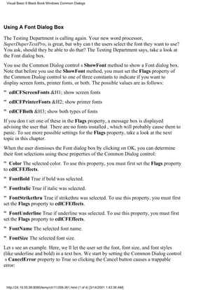 Visual Basic 6 Black Book:Windows Common Dialogs




Using A Font Dialog Box

The Testing Department is calling again. Your new word processor,
SuperDuperTextPro, is great, but why cant the users select the font they want to use?
You ask, should they be able to do that? The Testing Department says, take a look at
the Font dialog box.
You use the Common Dialog controls ShowFont method to show a Font dialog box.
Note that before you use the ShowFont method, you must set the Flags property of
the Common Dialog control to one of three constants to indicate if you want to
display screen fonts, printer fonts, or both. The possible values are as follows:
" cdlCFScreenFonts&H1; show screen fonts
" cdlCFPrinterFonts&H2; show printer fonts
" cdlCFBoth&H3; show both types of fonts
If you dont set one of these in the Flags property, a message box is displayed
advising the user that There are no fonts installed, which will probably cause them to
panic. To see more possible settings for the Flags property, take a look at the next
topic in this chapter.
When the user dismisses the Font dialog box by clicking on OK, you can determine
their font selections using these properties of the Common Dialog control:
" ColorThe selected color. To use this property, you must first set the Flags property
to cdlCFEffects.
" FontBoldTrue if bold was selected.
" FontItalicTrue if italic was selected.
" FontStrikethruTrue if strikethru was selected. To use this property, you must first
set the Flags property to cdlCFEffects.
" FontUnderlineTrue if underline was selected. To use this property, you must first
set the Flags property to cdlCFEffects.
" FontNameThe selected font name.
" FontSizeThe selected font size.
Lets see an example. Here, well let the user set the font, font size, and font styles
(like underline and bold) in a text box. We start by setting the Common Dialog control
s CancelError property to True so clicking the Cancel button causes a trappable
error:



 http://24.19.55.56:8080/temp/ch11358-361.html (1 of 4) [3/14/2001 1:43:36 AM]
 