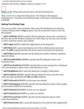 Visual Basic 6 Black Book:Windows Common Dialogs

installed in the text box, Text1, as shown in Figure 11.10.



Figure 11.10 Setting fonts and font styles with the Font dialog box.

Thats itnow were using Font dialog boxes. The listing for this program,
fontdialog.frm, is located in the fontdialog folder on this books accompanying
CD-ROM.

Setting Font Dialog Flags

You can set a wide variety of options when using Font dialog boxes by using the
Common Dialog controls Flags property. Here are the possible values to use with
that property:
" cdlCFANSIOnly&H400; specifies that the dialog box allows only a selection of
the fonts that use the Windows character set. If this flag is set, the user wont be able
to select a font that contains only symbols.
" cdlCFApply&H200; enables the Apply button on the dialog box.
" cdlCFBoth&H3; causes the dialog box to list the available printer and screen
fonts. The hDC property identifies the device context associated with the printer.
" cdlCFEffects&H100; specifies that the dialog box enables strikethru, underline,
and color effects.
" cdlCFFixedPitchOnly&H4000; specifies that the dialog box selects only
fixed-pitch fonts.
" cdlCFForceFontExist&H10000; specifies that an error message box is displayed
if the user attempts to select a font or style that doesnt exist.
" cdlCFHelpButton&H4; causes the dialog box to display a Help button.
" cdlCFLimitSize&H2000; specifies that the dialog box selects only font sizes
within the range specified by the Min and Max properties.
" cdlCFNoFaceSel&H80000; no font name was selected.
" cdlCFNoSimulations&H1000; specifies that the dialog box doesnt allow graphic
device interface (GDI) font simulations.
" cdlCFNoSizeSel&H200000; no font size was selected.
" cdlCFNoStyleSel&H100000; no style was selected.
" cdlCFNoVectorFonts&H800; specifies that the dialog box doesnt allow
vector-font selections.
" cdlCFPrinterFonts&H2; causes the dialog box to list only the fonts supported by

 http://24.19.55.56:8080/temp/ch11358-361.html (3 of 4) [3/14/2001 1:43:36 AM]
 