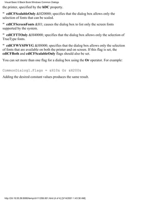 Visual Basic 6 Black Book:Windows Common Dialogs

the printer, specified by the hDC property.
" cdlCFScalableOnly&H20000; specifies that the dialog box allows only the
selection of fonts that can be scaled.
" cdlCFScreenFonts&H1; causes the dialog box to list only the screen fonts
supported by the system.
" cdlCFTTOnly&H40000; specifies that the dialog box allows only the selection of
TrueType fonts.
" cdlCFWYSIWYG&H8000; specifies that the dialog box allows only the selection
of fonts that are available on both the printer and on screen. If this flag is set, the
cdlCFBoth and cdlCFScalableOnly flags should also be set.
You can set more than one flag for a dialog box using the Or operator. For example:

CommonDialog1.Flags = &H10& Or &H200&
Adding the desired constant values produces the same result.




 http://24.19.55.56:8080/temp/ch11358-361.html (4 of 4) [3/14/2001 1:43:36 AM]
 