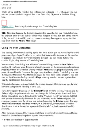 Visual Basic 6 Black Book:Windows Common Dialogs

Cancel:
End Sub
Thats all we needthe result of this code appears in Figure 11.11, where, as you can
see, weve restricted the range of font sizes from 12 to 24 points in the Font dialog
box.



Figure 11.11 Restricting font size range in a Font dialog box.


TIP: Note that because the font size is entered in a combo box in a Font dialog box,
the user can enter a value outside the allowed range in the text box part of the combo.
If they do and click on OK, however, an error message box appears saying the font
size must be in the Min to Max range.


Using The Print Dialog Box

The Testing Department is calling again. The Print button youve placed in your word
processor, SuperDuperTextPro, is very nice, but it doesnt let the user set the number
of copies of a document they want to print. You cant do that with a button, you
explain. Right, they sayuse a Print dialog box.
You show the Print dialog box with the Common Dialog controls ShowPrinter
method. If you know your documents length, you can set the minimum and maximum
pages to print in the Common Dialog controls Min and Max properties; setting these
properties enables the From and To page range text boxes in the Print dialog box (see
Setting The Minimum And Maximum Pages To Print later in this chapter). You can
also set the Common Dialog controls Flags property to select various options here
see the next topic in this chapter.
This dialog box does not send data to the printer; instead, it lets the user specify how
he wants data printed. Printing is up to you.
How do you print? If youve set the PrinterDefault property to True, you can use the
Printer object to print data (the user can change the default printer from the Printer
dialog box, setting a new default printer in the Windows registry or win.ini, but that
new printer automatically becomes the one referred to by the Printer object). For
example, you can print the picture in a picture box using the Printer object this way:
Printer.PaintPicture Picture1.Picture, 0, 0. Otherwise, you must use Windows
functions to print to the device represented by the hDC (a device context handle)
property.
After the user clicks on OK, you can read these properties from the Common Dialog
control to determine what printer options theyve selected:
" CopiesThe number of copies to print

 http://24.19.55.56:8080/temp/ch11361-365.html (2 of 4) [3/14/2001 1:43:49 AM]
 