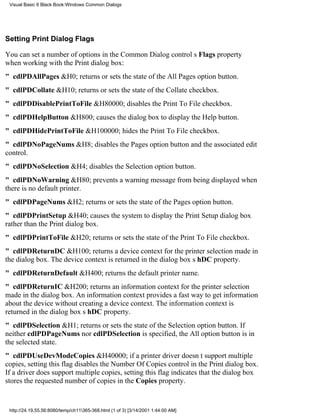 Visual Basic 6 Black Book:Windows Common Dialogs




Setting Print Dialog Flags

You can set a number of options in the Common Dialog controls Flags property
when working with the Print dialog box:
" cdlPDAllPages&H0; returns or sets the state of the All Pages option button.
" cdlPDCollate&H10; returns or sets the state of the Collate checkbox.
" cdlPDDisablePrintToFile&H80000; disables the Print To File checkbox.
" cdlPDHelpButton&H800; causes the dialog box to display the Help button.
" cdlPDHidePrintToFile&H100000; hides the Print To File checkbox.
" cdlPDNoPageNums&H8; disables the Pages option button and the associated edit
control.
" cdlPDNoSelection&H4; disables the Selection option button.
" cdlPDNoWarning&H80; prevents a warning message from being displayed when
there is no default printer.
" cdlPDPageNums&H2; returns or sets the state of the Pages option button.
" cdlPDPrintSetup&H40; causes the system to display the Print Setup dialog box
rather than the Print dialog box.
" cdlPDPrintToFile&H20; returns or sets the state of the Print To File checkbox.
" cdlPDReturnDC&H100; returns a device context for the printer selection made in
the dialog box. The device context is returned in the dialog boxs hDC property.
" cdlPDReturnDefault&H400; returns the default printer name.
" cdlPDReturnIC&H200; returns an information context for the printer selection
made in the dialog box. An information context provides a fast way to get information
about the device without creating a device context. The information context is
returned in the dialog boxs hDC property.
" cdlPDSelection&H1; returns or sets the state of the Selection option button. If
neither cdlPDPageNums nor cdlPDSelection is specified, the All option button is in
the selected state.
" cdlPDUseDevModeCopies&H40000; if a printer driver doesnt support multiple
copies, setting this flag disables the Number Of Copies control in the Print dialog box.
If a driver does support multiple copies, setting this flag indicates that the dialog box
stores the requested number of copies in the Copies property.


 http://24.19.55.56:8080/temp/ch11365-368.html (1 of 3) [3/14/2001 1:44:00 AM]
 