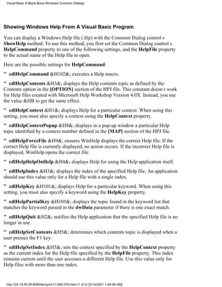 Visual Basic 6 Black Book:Windows Common Dialogs




Showing Windows Help From A Visual Basic Program

You can display a Windows Help file (.hlp) with the Common Dialog controls
ShowHelp method. To use this method, you first set the Common Dialog controls
HelpCommand property to one of the following settings, and the HelpFile property
to the actual name of the Help file to open.
Here are the possible settings for HelpCommand:
" cdlHelpCommand&H102&; executes a Help macro.
" cdlHelpContents&H3&; displays the Help contents topic as defined by the
Contents option in the [OPTION] section of the HPJ file. This constant doesnt work
for Help files created with Microsoft Help Workshop Version 4.0X. Instead, you use
the value &HB to get the same effect.
" cdlHelpContext&H1&; displays Help for a particular context. When using this
setting, you must also specify a context using the HelpContext property.
" cdlHelpContextPopup&H8&; displays in a pop-up window a particular Help
topic identified by a context number defined in the [MAP] section of the HPJ file.
" cdlHelpForceFile&H9&; ensures WinHelp displays the correct Help file. If the
correct Help file is currently displayed, no action occurs. If the incorrect Help file is
displayed, WinHelp opens the correct file.
" cdlHelpHelpOnHelp&H4&; displays Help for using the Help application itself.
" cdlHelpIndex&H3&; displays the index of the specified Help file. An application
should use this value only for a Help file with a single index.
" cdlHelpKey&H101&; displays Help for a particular keyword. When using this
setting, you must also specify a keyword using the HelpKey property.
" cdlHelpPartialKey&H105&; displays the topic found in the keyword list that
matches the keyword passed in the dwData parameter if there is one exact match.
" cdlHelpQuit&H2&; notifies the Help application that the specified Help file is no
longer in use.
" cdlHelpSetContents&H5&; determines which contents topic is displayed when a
user presses the F1 key.
" cdlHelpSetIndex&H5&; sets the context specified by the HelpContext property
as the current index for the Help file specified by the HelpFile property. This index
remains current until the user accesses a different Help file. Use this value only for
Help files with more than one index.


 http://24.19.55.56:8080/temp/ch11368-370.html (1 of 2) [3/14/2001 1:44:09 AM]
 
