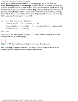Visual Basic 6 Black Book:Windows Common Dialogs

Often, you want to open a Help file to its contents page, and so youd set the
HelpCommand property to the cdlHelpContents constant. Be careful, however, that
constant doesnt work with some Help files (those constructed with the Microsoft Help
Workshop Version 4.0X), so check if ShowHelp works properly before releasing your
program. The cdlHelpContents constant works with fewer Help files than you might
thinkin fact, it wont open the main Windows Help file itself, windows.hlp, correctly.
Instead, you must use a special value, &HB:

Private Sub Command1_Click()
    CommonDialog1.HelpCommand = &HB
    CommonDialog1.HelpFile = "c:windowshelpwindows.hlp"
    CommonDialog1.ShowHelp
End Sub
The result of this code appears in Figure 11.13. Here, were opening the Windows
main Help file to its contents page.



Figure 11.13 Opening Windows Help from a Visual Basic program.

Our ShowHelp example is a success. The code for this example is located in the
helpdialog folder on this books accompanying CD-ROM.




 http://24.19.55.56:8080/temp/ch11368-370.html (2 of 2) [3/14/2001 1:44:09 AM]
 
