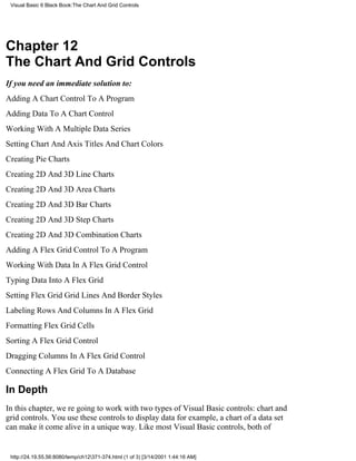 Visual Basic 6 Black Book:The Chart And Grid Controls




Chapter 12
The Chart And Grid Controls
If you need an immediate solution to:
Adding A Chart Control To A Program
Adding Data To A Chart Control
Working With A Multiple Data Series
Setting Chart And Axis Titles And Chart Colors
Creating Pie Charts
Creating 2D And 3D Line Charts
Creating 2D And 3D Area Charts
Creating 2D And 3D Bar Charts
Creating 2D And 3D Step Charts
Creating 2D And 3D Combination Charts
Adding A Flex Grid Control To A Program
Working With Data In A Flex Grid Control
Typing Data Into A Flex Grid
Setting Flex Grid Grid Lines And Border Styles
Labeling Rows And Columns In A Flex Grid
Formatting Flex Grid Cells
Sorting A Flex Grid Control
Dragging Columns In A Flex Grid Control
Connecting A Flex Grid To A Database

In Depth
In this chapter, were going to work with two types of Visual Basic controls: chart and
grid controls. You use these controls to display datafor example, a chart of a data set
can make it come alive in a unique way. Like most Visual Basic controls, both of


 http://24.19.55.56:8080/temp/ch12371-374.html (1 of 3) [3/14/2001 1:44:16 AM]
 