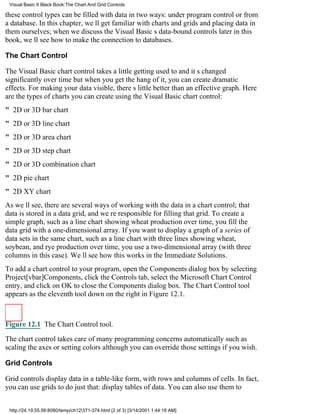 Visual Basic 6 Black Book:The Chart And Grid Controls

these control types can be filled with data in two ways: under program control or from
a database. In this chapter, well get familiar with charts and grids and placing data in
them ourselves; when we discuss the Visual Basics data-bound controls later in this
book, well see how to make the connection to databases.

The Chart Control

The Visual Basic chart control takes a little getting used toand its changed
significantly over timebut when you get the hang of it, you can create dramatic
effects. For making your data visible, theres little better than an effective graph. Here
are the types of charts you can create using the Visual Basic chart control:
" 2D or 3D bar chart
" 2D or 3D line chart
" 2D or 3D area chart
" 2D or 3D step chart
" 2D or 3D combination chart
" 2D pie chart
" 2D XY chart
As well see, there are several ways of working with the data in a chart control; that
data is stored in a data grid, and were responsible for filling that grid. To create a
simple graph, such as a line chart showing wheat production over time, you fill the
data grid with a one-dimensional array. If you want to display a graph of a series of
data sets in the same chart, such as a line chart with three lines showing wheat,
soybean, and rye production over time, you use a two-dimensional array (with three
columns in this case). Well see how this works in the Immediate Solutions.
To add a chart control to your program, open the Components dialog box by selecting
Project[vbar]Components, click the Controls tab, select the Microsoft Chart Control
entry, and click on OK to close the Components dialog box. The Chart Control tool
appears as the eleventh tool down on the right in Figure 12.1.



Figure 12.1 The Chart Control tool.

The chart control takes care of many programming concerns automaticallysuch as
scaling the axes or setting colorsalthough you can override those settings if you wish.

Grid Controls

Grid controls display data in a table-like form, with rows and columns of cells. In fact,
you can use grids to do just that: display tables of data. You can also use them to


 http://24.19.55.56:8080/temp/ch12371-374.html (2 of 3) [3/14/2001 1:44:16 AM]
 