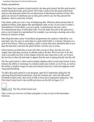 Visual Basic 6 Black Book:The Chart And Grid Controls

display spreadsheets.
Visual Basic has a number of grid controls: the data grid control, the flex grid control,
and the hierarchical flex grid control. Well take a look at the flex grid control here
and save the data grid control for our discussion of data-bound controls (in fact, flex
grids can connect to databases just as data grid controls can, but they present the
databases data in read-only format).
Like charts, grids give you a way of displaying data. Whereas charts present data in
graphical format, grids appear like spreadsheets (and, in fact, if you want to create a
spreadsheet in Visual Basic, you use a grid). A grid presents the user with a
two-dimensional array of individual cells. You can make the cells in the grid active
just as youd expect in a spreadsheet; for example, you can keep a running sum at the
bottom of columns of data.
One thing that takes many Visual Basic programmers by surprise is that theres no
automatic way for users to enter data in a grid control (that is, it doesnt function as a
grid of text boxes). When you display a grid, it seems that users should be able to just
type the data they want into the grid, but thats not the way it works.
Grid controls can hold data in each cell when you put it there, but the user cant
simply enter that datayou have to add the code to do that. Well see how to fix this
with a moveable text box in this chapterwhen the user types into a cell, well move
the text box to that cell and make it appear that the user is typing directly into the cell.
The flex grid control is often used to display database data in read-only format. It also
features the ability to rearrange its columns under user control, as well see, as well as
the ability to display images in each cell instead of just text. Each cell supports word
wrap and formatting.
To add a flex grid control to your program, open the Components dialog box by
selecting Project[vbar]Components, click the Controls tab, select the Microsoft
FlexGrid Control entry, then click on OK to close the Components dialog box. The
Flex Grid Control tool is the twelfth tool down on the left in Figure 12.2.



Figure 12.2 The Flex Grid Control tool.

Thats it for our overview of charts and gridsits time to turn to the Immediate
Solutions.




 http://24.19.55.56:8080/temp/ch12371-374.html (3 of 3) [3/14/2001 1:44:16 AM]
 