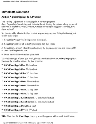 Visual Basic 6 Black Book:The Chart And Grid Controls




Immediate Solutions
Adding A Chart Control To A Program

The Testing Department is calling again. Your new program,
SuperDuperDataCrunch, is great, but why does it display the data as a long stream of
numbers in a text box? Well, you ask, what else would you suggest? They say, how
about a chart?
Its time to add a Microsoft chart control to your program, and doing that is easyjust
follow these steps:
1. Select the Project[vbar]Components menu item.
2. Select the Controls tab in the Components box that opens.
3. Select the Microsoft Chart Control entry in the Components box, and click on OK
to close the Components box.
4. Draw a new chart control on your form.
To select the type of chart you want, you set the chart controls ChartType property.
Here are the possible settings for that property:
" VtChChartType3dBar3D bar chart
" VtChChartType2dBar2D bar chart
" VtChChartType3dLine3D line chart
" VtChChartType2dLine2D line chart
" VtChChartType3dArea3D area chart
" VtChChartType2dArea2D area chart
" VtChChartType3dStep3D step chart
" VtChChartType2dStep2D step chart
" VtChChartType3dCombination3D combination chart
" VtChChartType2dCombination2D combination chart
" VtChChartType2dPie2D pie chart
" VtChChartType2dXY2D XY chart

TIP: Note that the ChartType property actually appears with a small initial letter,

 http://24.19.55.56:8080/temp/ch12375-378.html (1 of 4) [3/14/2001 1:44:24 AM]
 
