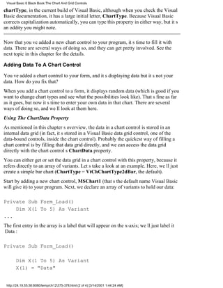 Visual Basic 6 Black Book:The Chart And Grid Controls

chartType, in the current build of Visual Basic, although when you check the Visual
Basic documentation, it has a large initial letter, ChartType. Because Visual Basic
corrects capitalization automatically, you can type this property in either way, but its
an oddity you might note.

Now that youve added a new chart control to your program, its time to fill it with
data. There are several ways of doing so, and they can get pretty involved. See the
next topic in this chapter for the details.

Adding Data To A Chart Control

Youve added a chart control to your form, and its displaying databut its not your
data. How do you fix that?
When you add a chart control to a form, it displays random data (which is good if you
want to change chart types and see what the possibilities look like). Thats fine as far
as it goes, but now its time to enter your own data in that chart. There are several
ways of doing so, and well look at them here.
Using The ChartData Property
As mentioned in this chapters overview, the data in a chart control is stored in an
internal data grid (in fact, its stored in a Visual Basic data grid control, one of the
data-bound controls, inside the chart control). Probably the quickest way of filling a
chart control is by filling that data grid directly, and we can access the data grid
directly with the chart controls ChartData property.
You can either get or set the data grid in a chart control with this property, because it
refers directly to an array of variants. Lets take a look at an example. Here, well just
create a simple bar chart (ChartType = VtChChartType2dBar, the default).
Start by adding a new chart control, MSChart1 (thats the default name Visual Basic
will give it) to your program. Next, we declare an array of variants to hold our data:

Private Sub Form_Load()
    Dim X(1 To 5) As Variant
...
The first entry in the array is a label that will appear on the x-axis; well just label it
Data:

Private Sub Form_Load()

       Dim X(1 To 5) As Variant
       X(1) = "Data"


 http://24.19.55.56:8080/temp/ch12375-378.html (2 of 4) [3/14/2001 1:44:24 AM]
 