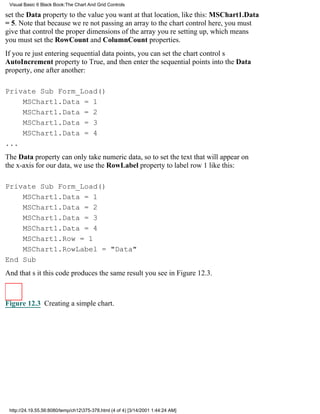 Visual Basic 6 Black Book:The Chart And Grid Controls

set the Data property to the value you want at that location, like this: MSChart1.Data
= 5. Note that because were not passing an array to the chart control here, you must
give that control the proper dimensions of the array youre setting up, which means
you must set the RowCount and ColumnCount properties.
If youre just entering sequential data points, you can set the chart controls
AutoIncrement property to True, and then enter the sequential points into the Data
property, one after another:

Private Sub Form_Load()
    MSChart1.Data = 1
    MSChart1.Data = 2
    MSChart1.Data = 3
    MSChart1.Data = 4
...
The Data property can only take numeric data, so to set the text that will appear on
the x-axis for our data, we use the RowLabel property to label row 1 like this:

Private Sub Form_Load()
    MSChart1.Data = 1
    MSChart1.Data = 2
    MSChart1.Data = 3
    MSChart1.Data = 4
    MSChart1.Row = 1
    MSChart1.RowLabel = "Data"
End Sub
And thats itthis code produces the same result you see in Figure 12.3.



Figure 12.3 Creating a simple chart.




 http://24.19.55.56:8080/temp/ch12375-378.html (4 of 4) [3/14/2001 1:44:24 AM]
 