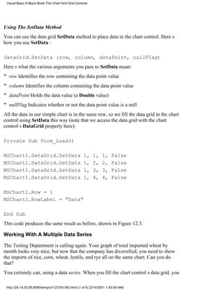 Visual Basic 6 Black Book:The Chart And Grid Controls




Using The SetData Method
You can use the data grid SetData method to place data in the chart control. Heres
how you use SetData :

DataGrid.SetData (row, column, dataPoint, nullFlag)
Heres what the various arguments you pass to SetData mean:
" row Identifies the row containing the data point value
" columnIdentifies the column containing the data point value
" dataPointHolds the data value (a Double value)
" nullFlagIndicates whether or not the data point value is a null
All the data in our simple chart is in the same row, so we fill the data grid in the chart
control using SetData this way (note that we access the data grid with the chart
controls DataGrid property here):

Private Sub Form_Load()

MSChart1.DataGrid.SetData                           1,    1,    1,    False
MSChart1.DataGrid.SetData                           1,    2,    2,    False
MSChart1.DataGrid.SetData                           1,    3,    3,    False
MSChart1.DataGrid.SetData                           1,    4,    4,    False

MSChart1.Row = 1
MSChart1.RowLabel = "Data"

End Sub
This code produces the same result as before, shown in Figure 12.3.

Working With A Multiple Data Series

The Testing Department is calling again. Your graph of total imported wheat by
month looks very nice, but now that the company has diversified, you need to show
the imports of rice, corn, wheat, lentils, and rye all on the same chart. Can you do
that?
You certainly can, using a data series. When you fill the chart controls data grid, you

 http://24.19.55.56:8080/temp/ch12379-383.html (1 of 5) [3/14/2001 1:45:06 AM]
 