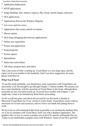 Visual Basic 6 Black Book:Introduction

" Application deployment
" HTTP applications
" Image handling: blur, emboss, engrave, flip, sweep, stretch images, and more
" OLE applications
" Applications that use the Windows Registry
" List views and tree views
" Applications that create controls at runtime
" Mouse capture
" OLE drags (dragging data between applications)
" Online user registration
" Picture clip applications
" Setup programs
" Screen capture
" Spreadsheets
" Status bars and toolbars
" Tab strips, progress bars, and others
Thats just some of whats coming up. Visual Basic is a very large topic, and the
topics well cover number in the hundreds. And if you have suggestions for more,
please send them in.
What Youll Need
To use this book profitably, you should have some experience with Visual Basicnot
necessarily a lot, but enough to get through Chapter 1 without trouble. We assume you
have some familiarity with the essentials of Visual Basic in this book, although those
essentials are not very hard to pick up. If you do have trouble with Chapter 1, you
might take a look at an introductory book before proceeding.
As far as software goes, just about all you need to use this book is already in
Microsoft Visual Basic (well use version 6 in this book). Visual Basic comes with an
enormous set of tools and resources, and well have our hands full putting them to
work.
We try to be as self-contained in this book as possibleeven creating the database files
well use in examples with Visual Basic itself, not with a database application. The
graphics files we use in various examples are on the CD, and the multimedia files we
ll play in our multimedia examples come with Windows. Some of our OLE and OLE


 http://24.19.55.56:8080/temp/Introduction.html (4 of 6) [3/14/2001 1:24:11 AM]
 