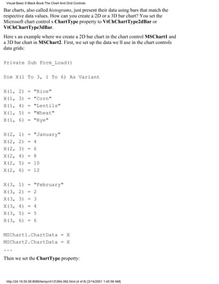 Visual Basic 6 Black Book:The Chart And Grid Controls

Bar charts, also called histograms, just present their data using bars that match the
respective data values. How can you create a 2D or a 3D bar chart? You set the
Microsoft chart controls ChartType property to VtChChartType2dBar or
VtChChartType3dBar.
Heres an example where we create a 2D bar chart in the chart control MSChart1 and
a 3D bar chart in MSChart2. First, we set up the data well use in the chart controls
data grids:

Private Sub Form_Load()

Dim X(1 To 3, 1 To 6) As Variant

X(1,     2)    =   "Rice"
X(1,     3)    =   "Corn"
X(1,     4)    =   "Lentils"
X(1,     5)    =   "Wheat"
X(1,     6)    =   "Rye"

X(2,     1)    =   "January"
X(2,     2)    =   4
X(2,     3)    =   6
X(2,     4)    =   8
X(2,     5)    =   10
X(2,     6)    =   12

X(3,     1)    =   "February"
X(3,     2)    =   2
X(3,     3)    =   3
X(3,     4)    =   4
X(3,     5)    =   5
X(3,     6)    =   6

MSChart1.ChartData = X
MSChart2.ChartData = X
...
Then we set the ChartType property:



 http://24.19.55.56:8080/temp/ch12384-392.html (4 of 8) [3/14/2001 1:45:56 AM]
 