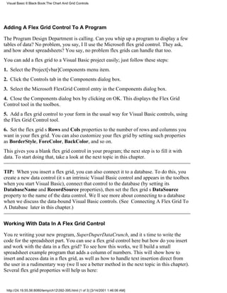 Visual Basic 6 Black Book:The Chart And Grid Controls




Adding A Flex Grid Control To A Program

The Program Design Department is calling. Can you whip up a program to display a few
tables of data? No problem, you say, Ill use the Microsoft flex grid control. They ask,
and how about spreadsheets? You say, no problemflex grids can handle that too.
You can add a flex grid to a Visual Basic project easily; just follow these steps:
1. Select the Project[vbar]Components menu item.
2. Click the Controls tab in the Components dialog box.
3. Select the Microsoft FlexGrid Control entry in the Components dialog box.
4. Close the Components dialog box by clicking on OK. This displays the Flex Grid
Control tool in the toolbox.
5. Add a flex grid control to your form in the usual way for Visual Basic controls, using
the Flex Grid Control tool.
6. Set the flex grids Rows and Cols properties to the number of rows and columns you
want in your flex grid. You can also customize your flex grid by setting such properties
as BorderStyle, ForeColor, BackColor, and so on.
This gives you a blank flex grid control in your program; the next step is to fill it with
data. To start doing that, take a look at the next topic in this chapter.

TIP: When you insert a flex grid, you can also connect it to a database. To do this, you
create a new data control (its an intrinsic Visual Basic control and appears in the toolbox
when you start Visual Basic), connect that control to the database (by setting its
DatabaseName and RecordSource properties), then set the flex grids DataSource
property to the name of the data control. Well see more about connecting to a database
when we discuss the data-bound Visual Basic controls. (See Connecting A Flex Grid To
A Database later in this chapter.)


Working With Data In A Flex Grid Control

Youre writing your new program, SuperDuperDataCrunch, and its time to write the
code for the spreadsheet part. You can use a flex grid control herebut how do you insert
and work with the data in a flex grid? To see how this works, well build a small
spreadsheet example program that adds a column of numbers. This will show how to
insert and access data in a flex grid, as well as how to handle text insertion direct from
the user in a rudimentary way (well see a better method in the next topic in this chapter).
Several flex grid properties will help us here:


 http://24.19.55.56:8080/temp/ch12392-395.html (1 of 3) [3/14/2001 1:46:06 AM]
 