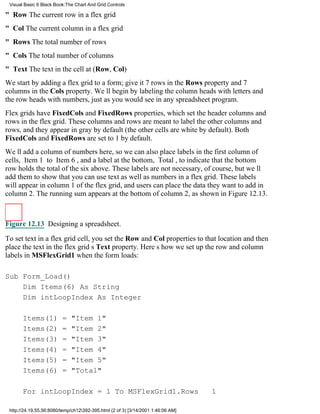 Visual Basic 6 Black Book:The Chart And Grid Controls

" Row The current row in a flex grid
" Col The current column in a flex grid
" Rows The total number of rows
" Cols The total number of columns
" Text The text in the cell at (Row, Col)
We start by adding a flex grid to a form; give it 7 rows in the Rows property and 7
columns in the Cols property. Well begin by labeling the column heads with letters and
the row heads with numbers, just as you would see in any spreadsheet program.
Flex grids have FixedCols and FixedRows properties, which set the header columns and
rows in the flex grid. These columns and rows are meant to label the other columns and
rows, and they appear in gray by default (the other cells are white by default). Both
FixedCols and FixedRows are set to 1 by default.
Well add a column of numbers here, so we can also place labels in the first column of
cells, Item 1 to Item 6, and a label at the bottom, Total, to indicate that the bottom
row holds the total of the six above. These labels are not necessary, of course, but well
add them to show that you can use text as well as numbers in a flex grid. These labels
will appear in column 1 of the flex grid, and users can place the data they want to add in
column 2. The running sum appears at the bottom of column 2, as shown in Figure 12.13.



Figure 12.13 Designing a spreadsheet.

To set text in a flex grid cell, you set the Row and Col properties to that location and then
place the text in the flex grids Text property. Heres how we set up the row and column
labels in MSFlexGrid1 when the form loads:

Sub Form_Load()
    Dim Items(6) As String
    Dim intLoopIndex As Integer

       Items(1)          =   "Item 1"
       Items(2)          =   "Item 2"
       Items(3)          =   "Item 3"
       Items(4)          =   "Item 4"
       Items(5)          =   "Item 5"
       Items(6)          =   "Total"

       For intLoopIndex = 1 To MSFlexGrid1.Rows                                   1

 http://24.19.55.56:8080/temp/ch12392-395.html (2 of 3) [3/14/2001 1:46:06 AM]
 