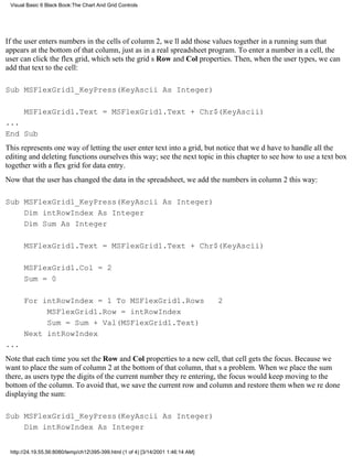 Visual Basic 6 Black Book:The Chart And Grid Controls




If the user enters numbers in the cells of column 2, well add those values together in a running sum that
appears at the bottom of that column, just as in a real spreadsheet program. To enter a number in a cell, the
user can click the flex grid, which sets the grids Row and Col properties. Then, when the user types, we can
add that text to the cell:

Sub MSFlexGrid1_KeyPress(KeyAscii As Integer)

      MSFlexGrid1.Text = MSFlexGrid1.Text + Chr$(KeyAscii)
...
End Sub
This represents one way of letting the user enter text into a grid, but notice that wed have to handle all the
editing and deleting functions ourselves this way; see the next topic in this chapter to see how to use a text box
together with a flex grid for data entry.
Now that the user has changed the data in the spreadsheet, we add the numbers in column 2 this way:

Sub MSFlexGrid1_KeyPress(KeyAscii As Integer)
    Dim intRowIndex As Integer
    Dim Sum As Integer

      MSFlexGrid1.Text = MSFlexGrid1.Text + Chr$(KeyAscii)

      MSFlexGrid1.Col = 2
      Sum = 0

      For intRowIndex = 1 To MSFlexGrid1.Rows                                     2
           MSFlexGrid1.Row = intRowIndex
           Sum = Sum + Val(MSFlexGrid1.Text)
      Next intRowIndex
...
Note that each time you set the Row and Col properties to a new cell, that cell gets the focus. Because we
want to place the sum of column 2 at the bottom of that column, thats a problem. When we place the sum
there, as users type the digits of the current number theyre entering, the focus would keep moving to the
bottom of the column. To avoid that, we save the current row and column and restore them when were done
displaying the sum:

Sub MSFlexGrid1_KeyPress(KeyAscii As Integer)
    Dim intRowIndex As Integer


 http://24.19.55.56:8080/temp/ch12395-399.html (1 of 4) [3/14/2001 1:46:14 AM]
 