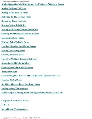 Visual Basic 6 Black Book:Table of Contents

Adding/Removing Min/Max Buttons And Setting A Windows Border

Adding Toolbars To Forms

Adding Status Bars To Forms

Referring To The Current Form

Redrawing Form Contents

Setting Control Tab Order

Moving And Sizing Controls From Code

Showing And Hiding Controls In A Form

Measurements In Forms

Working With Multiple Forms

Loading, Showing, And Hiding Forms

Setting The Startup Form

Creating Forms In Code

Using The Multiple Document Interface

Arranging MDI Child Windows

Opening New MDI Child Windows

Arrays Of Forms

Coordinating Data Between MDI Child Forms (Document Views)
Creating Dialog Boxes

All About Message Boxes And Input Boxes

Passing Forms To Procedures

Minimizing/Maximizing And Enabling/Disabling Forms From Code


Chapter 5Visual Basic Menus

In Depth
Menu Design Considerations



 http://24.19.55.56:8080/temp/ (4 of 35) [3/14/2001 1:24:08 AM]
 