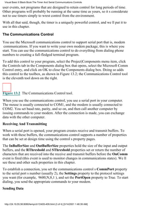 Visual Basic 6 Black Book:The Timer And Serial Communications Controls

user events, not programs that are designed to retain control for long periods of time.
Other programs will probably be running at the same time as yours, so its considerate
not to use timers simply to wrest control from the environment.
With all that said, though, the timer is a uniquely powerful control, and well put it to
use in this chapter.

The Communications Control

You use the Microsoft communications control to support serial portthat is, modem
communications. If you want to write your own modem package, this is where you
start. You can use the communications control to do everything from dialing phone
numbers to creating a full-fledged terminal program.
To add this control to your program, select the Project|Components menu item, click
the Controls tab in the Components dialog box that opens, select the Microsoft Comm
Control entry, and click on OK to close the Components dialog box. Doing so adds
this control to the toolbox, as shown in Figure 13.2; the Communications Control tool
is the eleventh tool down on the right.



Figure 13.2 The Communications Control tool.

When you use the communications control, you use a serial port in your computer.
The mouse is usually connected to COM1, and the modem is usually connected to
COM2. You set baud rate, parity, and so on, and then call another computer by
issuing commands to your modem. After the connection is made, you can exchange
data with the other computer.
Receiving And Transmitting
When a serial port is opened, your program creates receive and transmit buffers. To
work with these buffers, the communications control supports a number of properties
that can be set at design time using the controls property pages.
The InBufferSize and OutBufferSize properties hold the size of the input and output
buffers, and the RThreshold and SThreshold properties set or return the number of
characters that are received into the receive and transmit buffers before the OnComm
event is fired (this event is used to monitor changes in communications states). Well
see these and other such properties in this chapter.
To establish a connection, you set the communications controls CommPort property
to the serial ports number (usually 2), the Settings property to the protocol settings
you want (for example, 9600,N,8,1), and set the PortOpen property to True. To start
dialing, you send the appropriate commands to your modem.
Sending Data



 http://24.19.55.56:8080/temp/ch13405-409.html (3 of 4) [3/14/2001 1:46:39 AM]
 