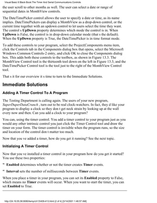 Visual Basic 6 Black Book:The Timer And Serial Communications Controls

the user scroll to other months as well. The user can select a dateor range of
sequential datesin MonthView controls.
The DateTimePicker control allows the user to specify a date or time, as its name
implies. DateTimePickers can display a MonthView as a drop-down control, or the
current time together with an updown control to let users select the time they want.
The controls UpDown property determines which mode the control is in. When
UpDown is False, the control is in drop-down calendar mode (thats the default).
When the UpDown property is True, the DateTimePicker is in time format mode.
To add these controls to your program, select the Project|Components menu item,
click the Controls tab in the Components dialog box that opens, select the Microsoft
Windows Common Controls-2 entry, and click OK to close the Components dialog
box. This adds both these controls to the toolbox, as shown in Figure 13.3. The
MonthView Control tool is the thirteenth tool down on the left in Figure 13.3, and the
DateTimePicker Control tool is the tool just to the right of the MonthView Control
tool.
Thats it for our overviewits time to turn to the Immediate Solutions.

Immediate Solutions
Adding A Timer Control To A Program

The Testing Department is calling again. The users of your new program,
SuperDuperDataCrunch , turn out to be real clock-watchers. In fact, theyd like your
program to display a clock so they dont get neck strain by looking up at the wall
every now and then. Can you add a clock to your program?
You can, using the timer control. You add a timer control to your program just as you
would any other intrinsic controlyou just click the Timer Control tool and draw the
timer on your form. The timer control is invisible when the program runs, so the size
and location of the control dont matter too much.
Now that youve added a timer, how do you get it running? See the next topic.

Initializing A Timer Control

Now that youve installed a timer control in your programhow do you get it started?
You use these two properties:
" Enabled determines whether or not the timer creates Timer events.
" Interval sets the number of milliseconds between Timer events.
When you place a timer in your program, you can set its Enabled property to False,
which means no Timer events will occur. When you want to start the timer, you can
set Enabled to True.



 http://24.19.55.56:8080/temp/ch13409-413.html (2 of 4) [3/14/2001 1:46:57 AM]
 