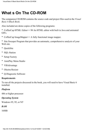 Visual Basic 6 Black Book:What's On the CD-ROM




Whats On The CD-ROM
The companion CD-ROM contains the source code and project files used in the Visual
Basic 6 Black Book.
Also included are demo copies of the following programs:
" CoffeeCup HTML Editor++ 98An HTML editor with built in Java and animated
GIFs.
" CoffeeCup ImageMapper++A fully functional image mapper.
" Site SweeperProgram that provides an automatic, comprehensive analysis of your
Web site.
" QuickSite
" SQL-Station
" Setup Factory
" AutoPlay Menu Studio
" VBAdvantage
" Olectra Resizer
" Q-Diagnostic Software
Requirements
To run all the projects discussed in the book, you will need to have Visual Basic 6
installed.
Platform
486 or higher processor
Operating System
Windows 95, 95, or NT
RAM
16MB




 http://24.19.55.56:8080/temp/about.html (1 of 2) [3/14/2001 1:24:20 AM]
 