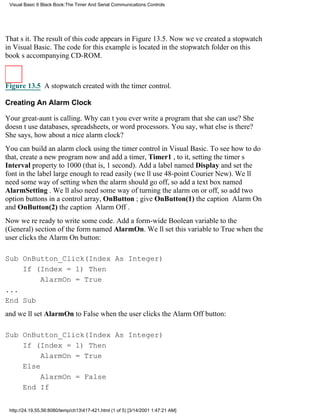 Visual Basic 6 Black Book:The Timer And Serial Communications Controls




Thats it. The result of this code appears in Figure 13.5. Now weve created a stopwatch
in Visual Basic. The code for this example is located in the stopwatch folder on this
books accompanying CD-ROM.



Figure 13.5 A stopwatch created with the timer control.

Creating An Alarm Clock

Your great-aunt is calling. Why cant you ever write a program that she can use? She
doesnt use databases, spreadsheets, or word processors. You say, what else is there?
She says, how about a nice alarm clock?
You can build an alarm clock using the timer control in Visual Basic. To see how to do
that, create a new program now and add a timer, Timer1 , to it, setting the timers
Interval property to 1000 (that is, 1 second). Add a label named Display and set the
font in the label large enough to read easily (well use 48-point Courier New). Well
need some way of setting when the alarm should go off, so add a text box named
AlarmSetting . Well also need some way of turning the alarm on or off, so add two
option buttons in a control array, OnButton ; give OnButton(1) the caption Alarm On
and OnButton(2) the caption Alarm Off.
Now were ready to write some code. Add a form-wide Boolean variable to the
(General) section of the form named AlarmOn. Well set this variable to True when the
user clicks the Alarm On button:

Sub OnButton_Click(Index As Integer)
    If (Index = 1) Then
        AlarmOn = True
...
End Sub
and well set AlarmOn to False when the user clicks the Alarm Off button:

Sub OnButton_Click(Index As Integer)
    If (Index = 1) Then
         AlarmOn = True
    Else
         AlarmOn = False
    End If


 http://24.19.55.56:8080/temp/ch13417-421.html (1 of 5) [3/14/2001 1:47:21 AM]
 