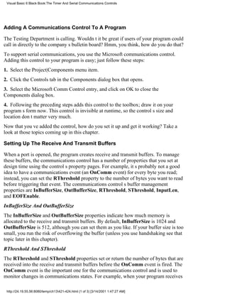 Visual Basic 6 Black Book:The Timer And Serial Communications Controls




Adding A Communications Control To A Program

The Testing Department is calling. Wouldnt it be great if users of your program could
call in directly to the companys bulletin board? Hmm, you think, how do you do that?
To support serial communications, you use the Microsoft communications control.
Adding this control to your program is easy; just follow these steps:
1. Select the Project|Components menu item.
2. Click the Controls tab in the Components dialog box that opens.
3. Select the Microsoft Comm Control entry, and click on OK to close the
Components dialog box.
4. Following the preceding steps adds this control to the toolbox; draw it on your
programs form now. This control is invisible at runtime, so the controls size and
location dont matter very much.
Now that youve added the control, how do you set it up and get it working? Take a
look at those topics coming up in this chapter.

Setting Up The Receive And Transmit Buffers

When a port is opened, the program creates receive and transmit buffers. To manage
these buffers, the communications control has a number of properties that you set at
design time using the controls property pages. For example, its probably not a good
idea to have a communications event (an OnComm event) for every byte you read;
instead, you can set the RThreshold property to the number of bytes you want to read
before triggering that event. The communications controls buffer management
properties are InBufferSize, OutBufferSize, RThreshold, SThreshold, InputLen,
and EOFEnable.
InBufferSize And OutBufferSize
The InBufferSize and OutBufferSize properties indicate how much memory is
allocated to the receive and transmit buffers. By default, InBufferSize is 1024 and
OutBufferSize is 512, although you can set them as you like. If your buffer size is too
small, you run the risk of overflowing the buffer (unless you use handshakingsee that
topic later in this chapter).
RThreshold And SThreshold
The RThreshold and SThreshold properties set or return the number of bytes that are
received into the receive and transmit buffers before the OnComm event is fired. The
OnComm event is the important one for the communications control and is used to
monitor changes in communications states. For example, when your program receives

 http://24.19.55.56:8080/temp/ch13421-424.html (1 of 3) [3/14/2001 1:47:27 AM]
 