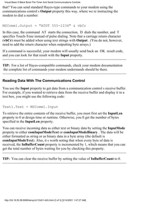 Visual Basic 6 Black Book:The Timer And Serial Communications Controls

that? You can send standard Hayes-type commands to your modem using the
communications controls Output property this way, where were instructing the
modem to dial a number:

MSComm1.Output = "ATDT 555-1234" & vbCr
In this case, the command AT starts the connection, D dials the number, and T
specifies Touch-Toneinstead of pulsedialing. Note that a carriage return character
(vbCr) must be added when using text strings with Output . (You do not, however,
need to add the return character when outputting byte arrays.)
If a command is successful, your modem will usually send back an OK result code,
and you can look for that result with the Input property.

TIP: For a list of Hayes-compatible commands, check your modem documentation
the complete list of commands your modem understands should be there.


Reading Data With The Communications Control

You use the Input property to get data from a communication controls receive buffer.
For example, if you wanted to retrieve data from the receive buffer and display it in a
text box, you might use the following code:

Text1.Text = MSComm1.Input
To retrieve the entire contents of the receive buffer, you must first set the InputLen
property to 0 at design time or runtime. Otherwise, youll get the number of bytes
specified in the InputLen property.
You can receive incoming data as either text or binary data by setting the InputMode
property to either comInputModeText or comInputModeBinary . The data will be
either formatted as string or as binary data in a byte array (the default is
comInputModeText). Also, its worth noting that when every byte of data is
received, the InBufferCount property is incremented by 1, which means that you can
get the total number of bytes waiting for you by checking this property.

TIP: You can clear the receive buffer by setting the value of InBufferCount to 0.




 http://24.19.55.56:8080/temp/ch13421-424.html (3 of 3) [3/14/2001 1:47:27 AM]
 