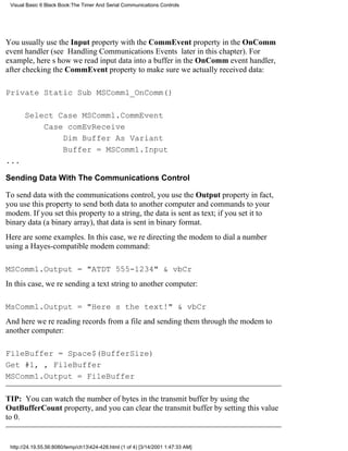 Visual Basic 6 Black Book:The Timer And Serial Communications Controls




You usually use the Input property with the CommEvent property in the OnComm
event handler (see Handling Communications Events later in this chapter). For
example, heres how we read input data into a buffer in the OnComm event handler,
after checking the CommEvent property to make sure we actually received data:

Private Static Sub MSComm1_OnComm()

       Select Case MSComm1.CommEvent
           Case comEvReceive
               Dim Buffer As Variant
               Buffer = MSComm1.Input
...

Sending Data With The Communications Control

To send data with the communications control, you use the Output propertyin fact,
you use this property to send both data to another computer and commands to your
modem. If you set this property to a string, the data is sent as text; if you set it to
binary data (a binary array), that data is sent in binary format.
Here are some examples. In this case, were directing the modem to dial a number
using a Hayes-compatible modem command:

MSComm1.Output = "ATDT 555-1234" & vbCr
In this case, were sending a text string to another computer:

MsComm1.Output = "Heres the text!" & vbCr
And here were reading records from a file and sending them through the modem to
another computer:

FileBuffer = Space$(BufferSize)
Get #1, , FileBuffer
MSComm1.Output = FileBuffer

TIP: You can watch the number of bytes in the transmit buffer by using the
OutBufferCount property, and you can clear the transmit buffer by setting this value
to 0.


 http://24.19.55.56:8080/temp/ch13424-428.html (1 of 4) [3/14/2001 1:47:33 AM]
 