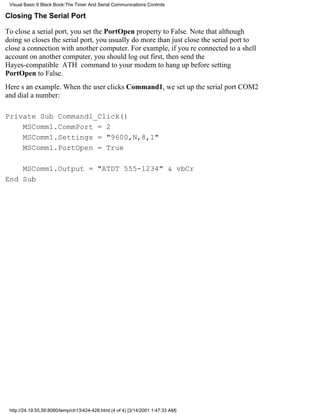 Visual Basic 6 Black Book:The Timer And Serial Communications Controls

Closing The Serial Port

To close a serial port, you set the PortOpen property to False. Note that although
doing so closes the serial port, you usually do more than just close the serial port to
close a connection with another computer. For example, if youre connected to a shell
account on another computer, you should log out first, then send the
Hayes-compatible ATH command to your modem to hang up before setting
PortOpen to False.
Heres an example. When the user clicks Command1, we set up the serial port COM2
and dial a number:

Private Sub Command1_Click()
    MSComm1.CommPort = 2
    MSComm1.Settings = "9600,N,8,1"
    MSComm1.PortOpen = True

    MSComm1.Output = "ATDT 555-1234" & vbCr
End Sub




 http://24.19.55.56:8080/temp/ch13424-428.html (4 of 4) [3/14/2001 1:47:33 AM]
 