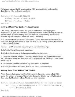 Visual Basic 6 Black Book:The Timer And Serial Communications Controls




To hang up, we send the Hayes-compatible ATH command to the modem and set
PortOpen to False to close the serial port:

Private Sub Command2_Click()
    MSComm1.Output = "ATH" & vbCr
    MSComm1.PortOpen = False
End Sub

Adding A MonthView Control To Your Program

The Testing Department is on the line again. Your financial planning program,
BigBucks4U , is great, but what about displaying a calendar so the user can plan dates far
into the future. You start thinking about the algorithm for determining the day of the
week for any date throughout historybut theres a better way.
You can use a MonthView control. That control displays the current month and lets the
user scroll through other months as well. Just think of it as a handy calendar, because that
s what its designed to be.
To add a MonthView control to your program, just follow these steps:
1. Select the Project|Components menu item.
2. Click the Controls tab in the Components dialog box that opens.
3. Select the Microsoft Windows Common Controls-2 entry, and click on OK to close
the Components dialog box. This adds both the MonthView and DateTimePicker controls
to the toolbox.
4. Just draw the control as you would any other control in your form.
Now that youve added this control, how do you use it? See the next topic.

Getting Dates From A MonthView Control

When the user clicks a date in a MonthView control, the control creates a DateClick
event. We can take advantage of that event to display the date the user clicked in a text
box, using the MonthViews Day, Month, and Year properties:

Private Sub MonthView1_DateClick(ByVal DateClicked As Date)
    Text1.Text = MonthView1.Month & "/" & MonthView1.Day & _
        "/" & MonthView1.Year
End Sub


 http://24.19.55.56:8080/temp/ch13428-432.html (1 of 3) [3/14/2001 1:47:36 AM]
 
