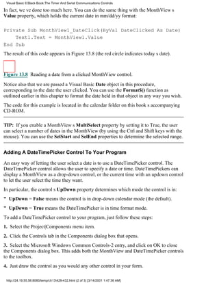 Visual Basic 6 Black Book:The Timer And Serial Communications Controls

In fact, weve done too much here. You can do the same thing with the MonthViews
Value property, which holds the current date in mm/dd/yy format:

Private Sub MonthView1_DateClick(ByVal DateClicked As Date)
    Text1.Text = MonthView1.Value
End Sub
The result of this code appears in Figure 13.8 (the red circle indicates todays date).



Figure 13.8 Reading a date from a clicked MonthView control.

Notice also that we are passed a Visual Basic Date object in this procedure,
corresponding to the date the user clicked. You can use the Format$() function as
outlined earlier in this chapter to format the date held in that object in any way you wish.
The code for this example is located in the calendar folder on this books accompanying
CD-ROM.

TIP: If you enable a MonthViews MultiSelect property by setting it to True, the user
can select a number of dates in the MonthView (by using the Ctrl and Shift keys with the
mouse). You can use the SelStart and SelEnd properties to determine the selected range.


Adding A DateTimePicker Control To Your Program

An easy way of letting the user select a date is to use a DateTimePicker control. The
DateTimePicker control allows the user to specify a date or time. DateTimePickers can
display a MonthView as a drop-down control, or the current time with an updown control
to let the user select the time they want.
In particular, the controls UpDown property determines which mode the control is in:
" UpDown = False means the control is in drop-down calendar mode (the default).
" UpDown = True means the DateTimePicker is in time format mode.
To add a DateTimePicker control to your program, just follow these steps:
1. Select the Project|Components menu item.
2. Click the Controls tab in the Components dialog box that opens.
3. Select the Microsoft Windows Common Controls-2 entry, and click on OK to close
the Components dialog box. This adds both the MonthView and DateTimePicker controls
to the toolbox.
4. Just draw the control as you would any other control in your form.

 http://24.19.55.56:8080/temp/ch13428-432.html (2 of 3) [3/14/2001 1:47:36 AM]
 